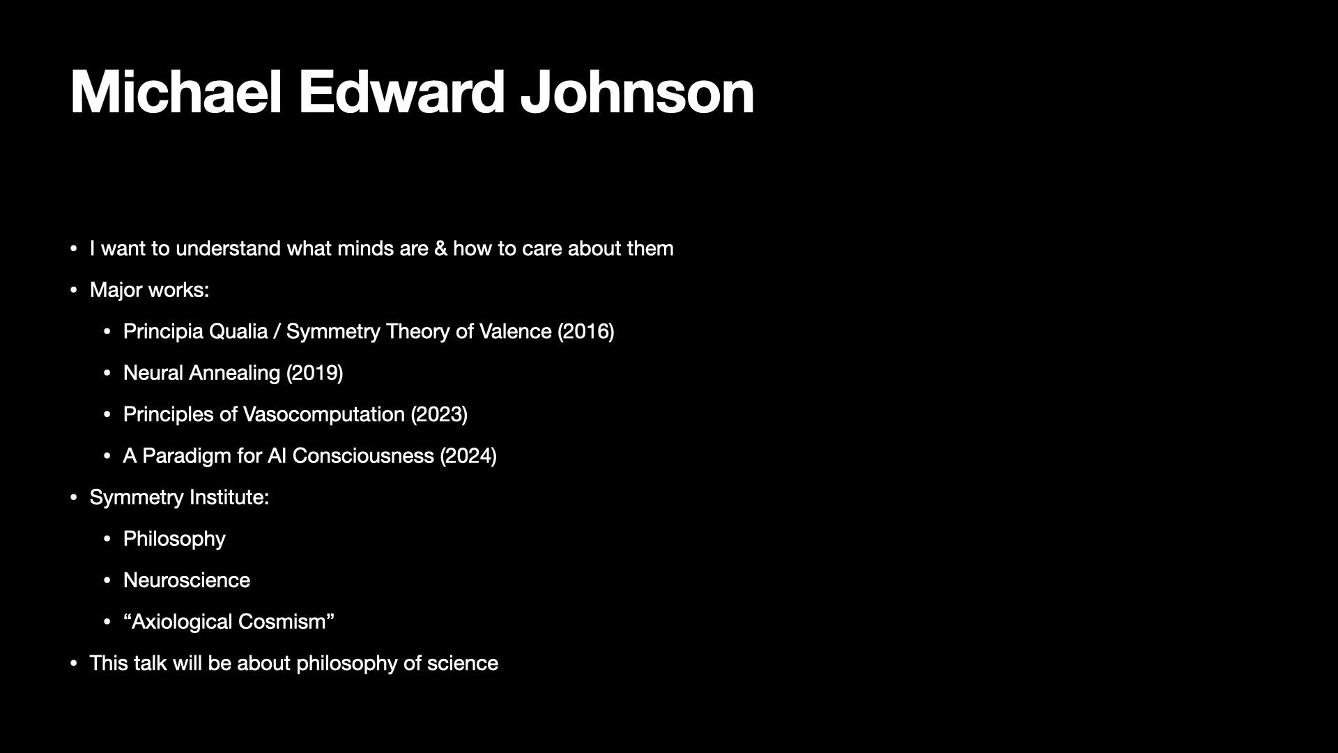 Image text:
Michael Edward Johnson
• I want to understand what minds are & how to care about them
• Major works:
• Principia Qualia / Symmetry Theory of Valence (2016)
• Neural Annealing (2019)
• Principles of Vasocomputation (2023)
• A Paradigm for AI Consciousness (2024)
• Symmetry Institute:
• Philosophy
• Neuroscience
• “Axiological Cosmism”
• This talk will be about philosophy of science