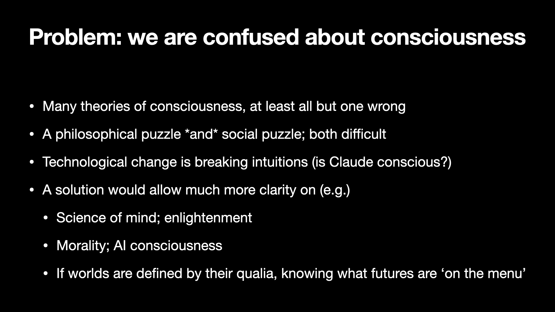 Image text:
Problem: we are confused about consciousness
• Many theories of consciousness, at least all but one wrong
• A philosophical puzzle and social puzzle; both difficult
• Technological change is breaking intuitions (is Claude conscious?)
• A solution would allow much more clarity on (e.g.)
• Science of mind; enlightenment
• Morality; AI consciousness
• If worlds are defined by their qualia, knowing what futures are ‘on the menu’
