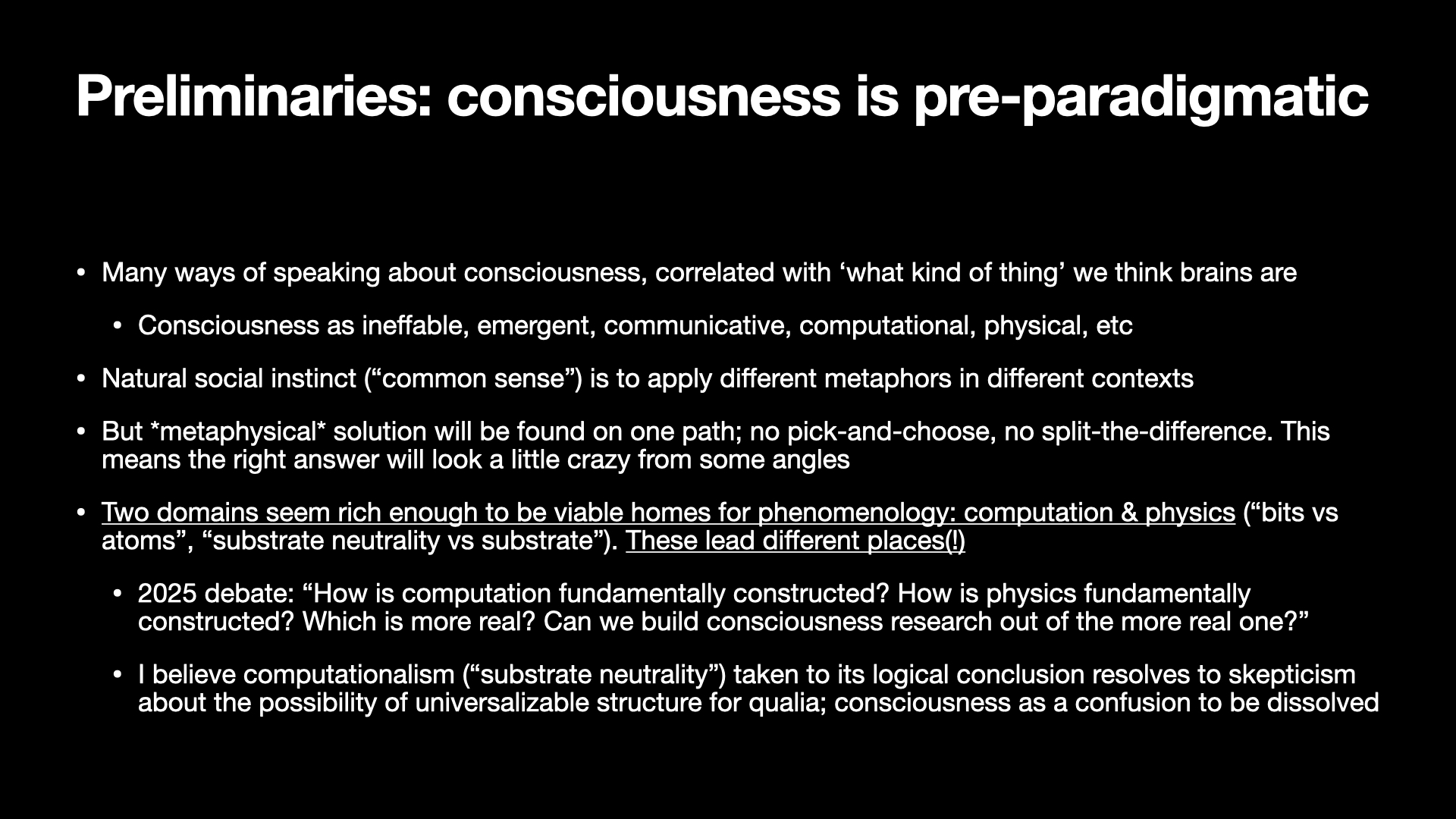 Image text:
Preliminaries: consciousness is pre-paradigmatic
• Many ways of speaking about consciousness, correlated with ‘what kind of thing’ we think brains are
• Consciousness as ineffable, emergent, communicative, computational, physical, etc
• Natural social instinct (“common sense”) is to apply different metaphors in different contexts
• But metaphysical solution will be found on one path; no pick-and-choose, no split-the-difference. This means the right answer will look a little crazy from some angles
• Two domains seem rich enough to be viable homes for phenomenology: computation & physics (“bits vs atoms”, “substrate neutrality vs substrate”). These lead different places(!)
• 2025 debate: “How is computation fundamentally constructed? How is physics fundamentally constructed? Which is more real? Can we build consciousness research out of the more real one?”
• I believe computationalism (“substrate neutrality”) taken to its logical conclusion resolves to skepticism about the possibility of universalizable structure for qualia; consciousness as a confusion to be dissolved