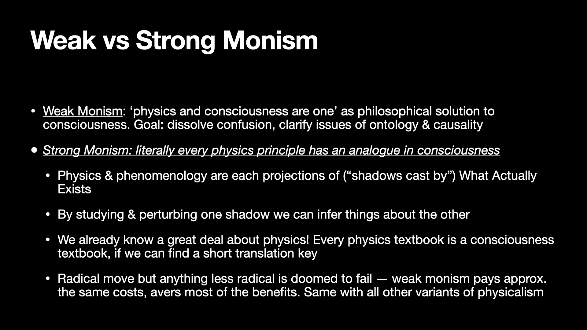 Image text:
Weak vs Strong Monism
• Weak Monism: ‘physics and consciousness are one’ as philosophical solution to consciousness. Goal: dissolve confusion, clarify issues of ontology & causality
• Strong Monism: literally every physics principle has an analogue in consciousness
• Physics & phenomenology are each projections of (“shadows cast by”) What Actually Exists
• By studying & perturbing one shadow we can infer things about the other
• We already know a great deal about physics! Every physics textbook is a consciousness textbook, if we can find a short translation key
• Radical move but anything less radical is doomed to fail — weak monism pays approx. the same costs, avers most of the benefits. Same with all other variants of physicalism