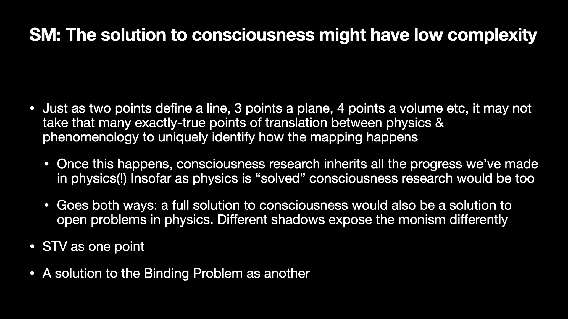 Image text:
SM: The solution to consciousness might have low complexity
• Just as two points define a line, 3 points a plane, 4 points a volume etc, it may not take that many exactly-true points of translation between physics & phenomenology to uniquely identify how the mapping happens
• Once this happens, consciousness research inherits all the progress we’ve made in physics(!) Insofar as physics is “solved” consciousness research would be too
• Goes both ways: a full solution to consciousness would also be a solution to open problems in physics. Different shadows expose the monism differently
• STV as one point
• A solution to the Binding Problem as another