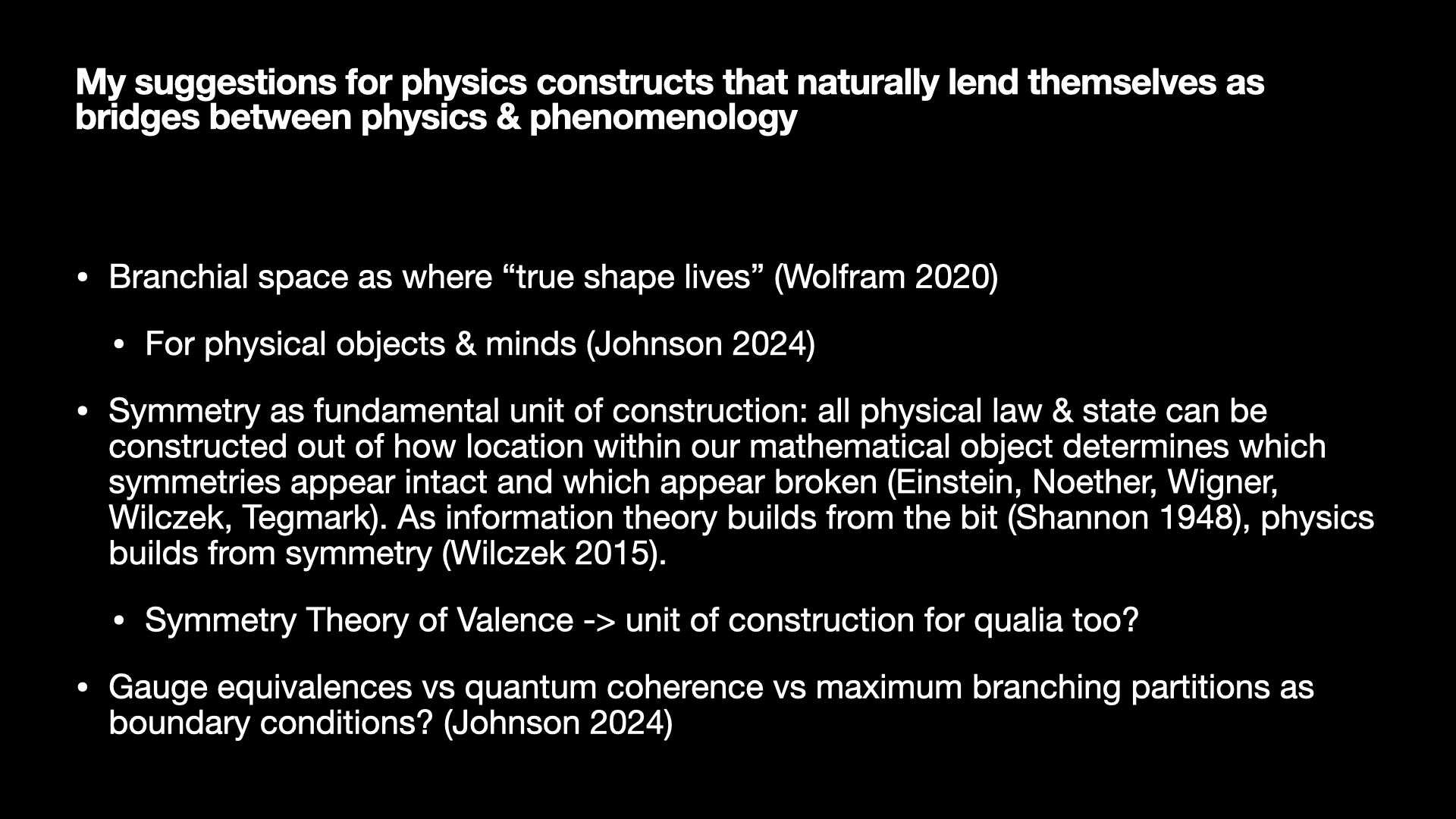 Image text:
My suggestions for physics constructs that naturally lend themselves as bridges between physics & phenomenology
• Branchial space as where “true shape lives” (Wolfram 2020)
• For physical objects & minds (Johnson 2024)
• Symmetry as fundamental unit of construction: all physical law & state can be constructed out of how location within our mathematical object determines which symmetries appear intact and which appear broken (Einstein, Noether, Wigner, Wilczek, Tegmark). As information theory builds from the bit (Shannon 1948), physics builds from symmetry (Wilczek 2015).
• Symmetry Theory of Valence -> unit of construction for qualia too?
• Gauge equivalences vs quantum coherence vs maximum branching partitions as boundary conditions? (Johnson 2024)