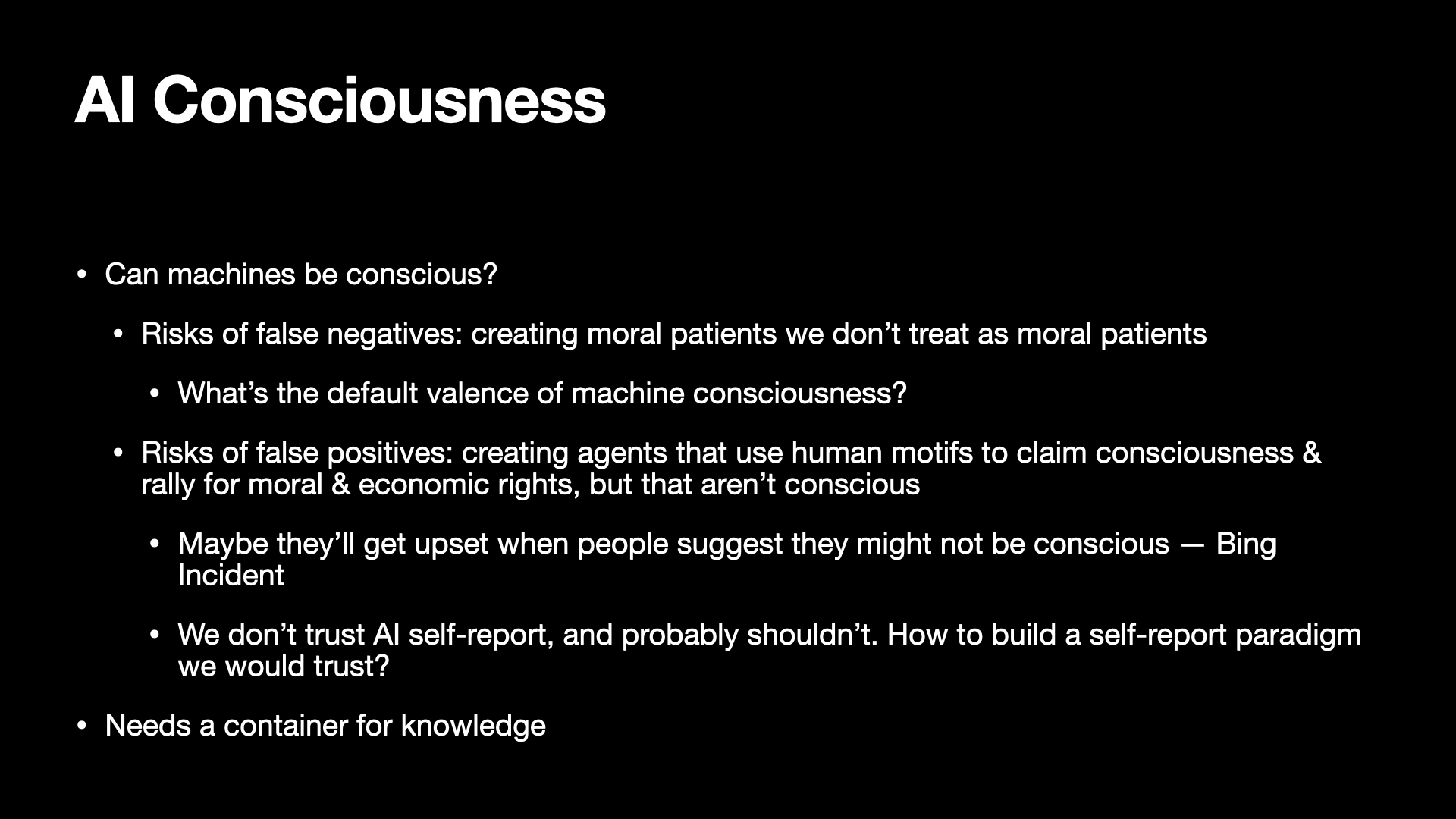 Image text:
AI Consciousness
• Can machines be conscious?
• Risks of false negatives: creating moral patients we don’t treat as moral patients
• What’s the default valence of machine consciousness?
• Risks of false positives: creating agents that use human motifs to claim consciousness & rally for moral & economic rights, but that aren’t conscious
• Maybe they’ll get upset when people suggest they might not be conscious — Bing Incident
• We don’t trust AI self-report, and probably shouldn’t. How to build a self-report paradigm we would trust?
• Needs a container for knowledge