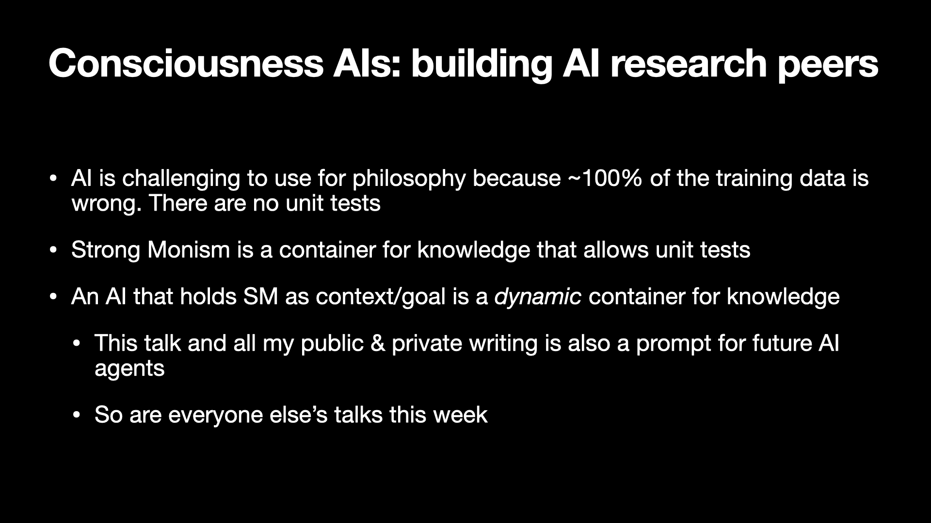 Image text:
Consciousness AIs: building AI research peers
• AI is challenging to use for philosophy because ~100% of the training data is wrong. There are no unit tests
• Strong Monism is a container for knowledge that allows unit tests
• An AI that holds SM as context/goal is a dynamic container for knowledge
• This talk and all my public & private writing is also a prompt for future AI agents
• So are everyone else’s talks this week
